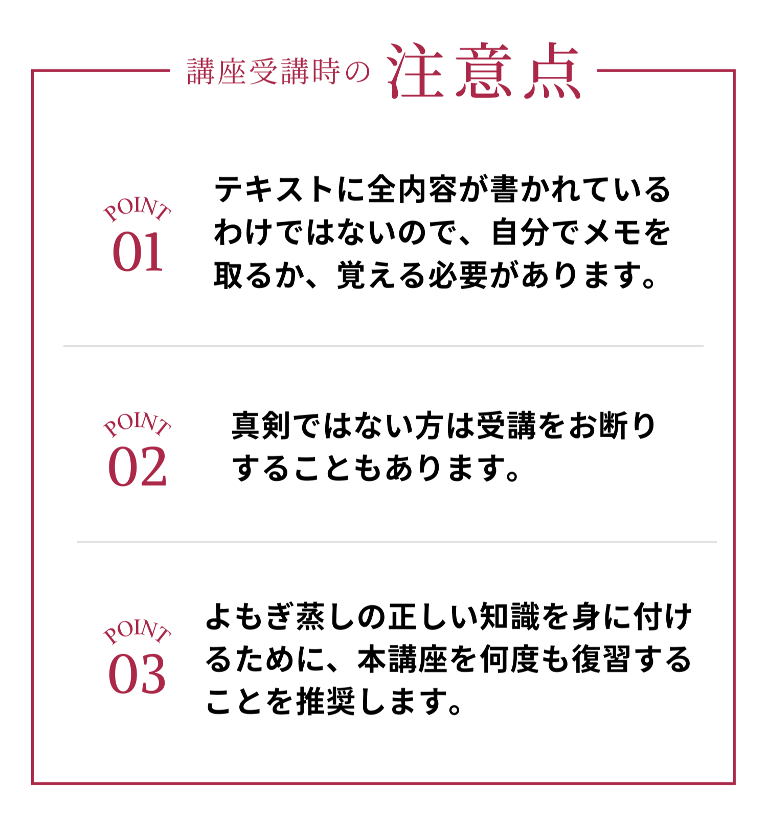 講座受講時の注意点はテキストに全内容が書かれているわけではないので自分でメモを取るか覚える必要がありますし、真剣ではない方は受講をお断りすることもあります。正しい知識を身に付けるために本講座をしっかりと復習することをオススメしています。