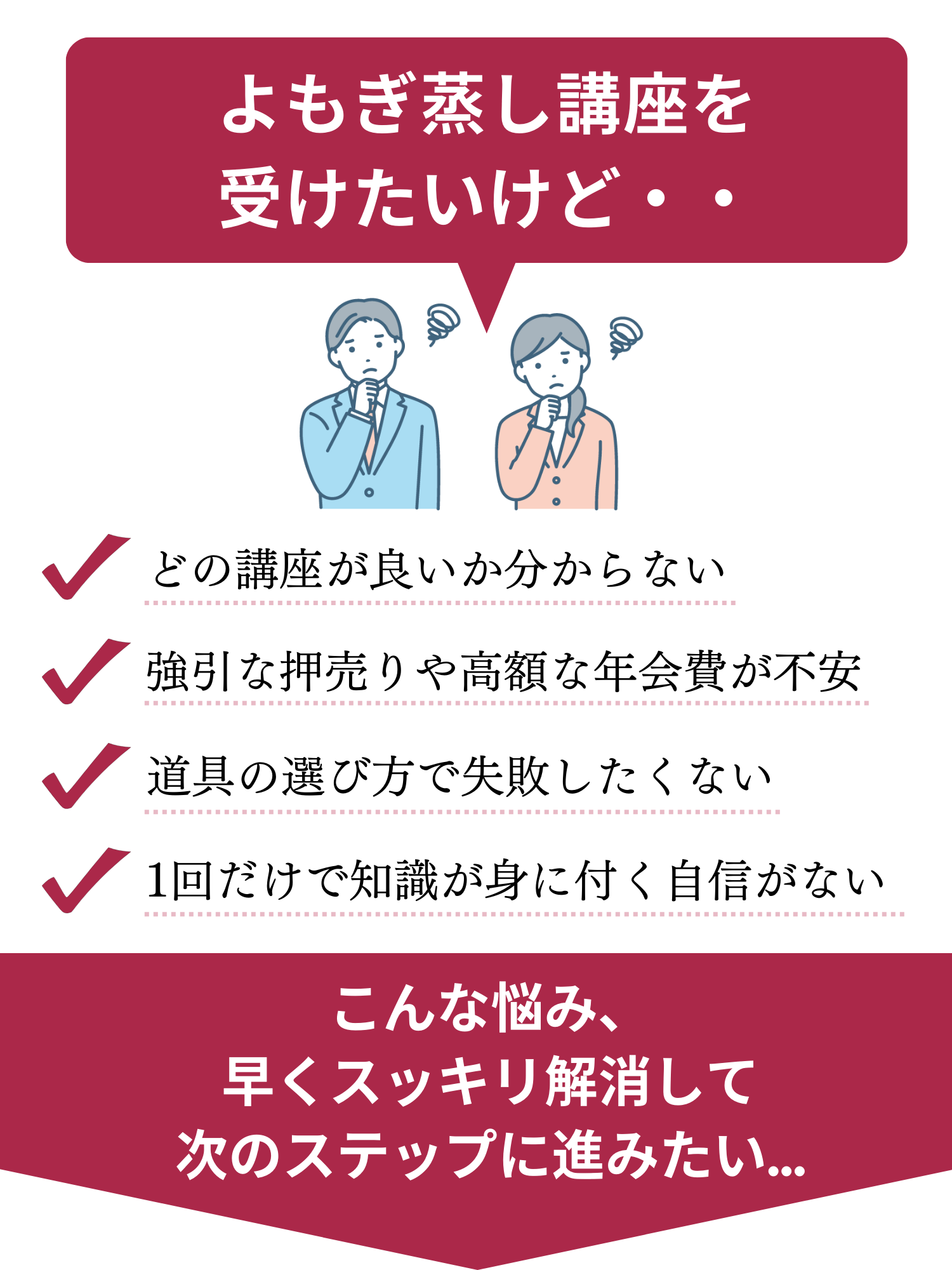 よもぎ蒸し講座を受けたいけど、どの講座が良いか分からない、強引な押売りや高額な年会費が不安、道具の選び方で失敗したくない、1回だけで知識が身に付く自信がない。こんな悩みを早くスッキリ解消して次のステップに進みましょう。