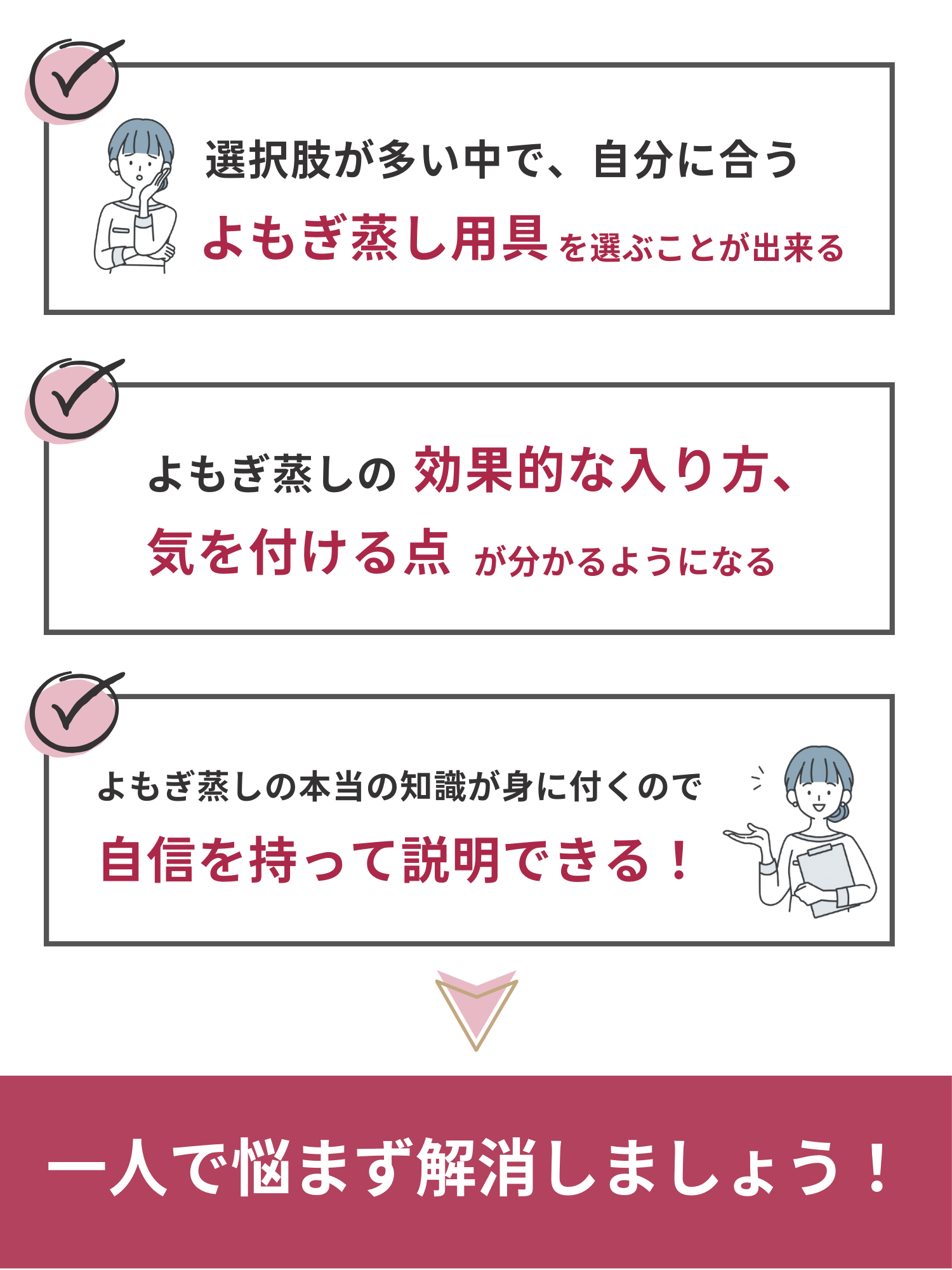 選択肢が多い中で自分に合うよもぎ蒸し用具を選ぶことができて、よもぎ蒸しの効果的な入り方や注意点が分かるようになって、よもぎ蒸しの本当の知識が身につくので自信を持ってお客様に説明できるようになります。